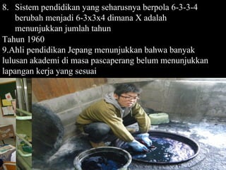8. Sistem pendidikan yang seharusnya berpola 6-3-3-4
    berubah menjadi 6-3x3x4 dimana X adalah
    menunjukkan jumlah tahun
Tahun 1960
9.Ahli pendidikan Jepang menunjukkan bahwa banyak
lulusan akademi di masa pascaperang belum menunjukkan
lapangan kerja yang sesuai




                                                Page 57
 