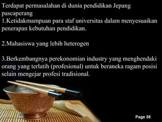 Terdapat permasalahan di dunia pendidikan Jepang
pascaperang
1.Ketidakmampuan para staf universitas dalam menyesuaikan
penerapan kebutuhan pendidikan.

2.Mahasiswa yang lebih heterogen

3.Berkembangnya perekonomian industry yang menghendaki
orang yang terlatih (profesional) untuk beraneka ragam posisi
selain mengejar profesi tradisional.




                                                    Page 58
 