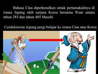 Bahasa Cina diperkenalkan untuk pertamakalinya di
istana Jepang oleh sarjana Korea bernama Wani antara
tahun 285 dan tahun 405 Masehi

Cendekiawan Jepang pergi belajar ke istana Cina atau Korea




                                                Page 6
 