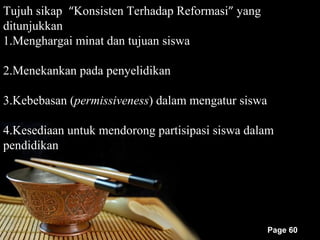Tujuh sikap “Konsisten Terhadap Reformasi” yang
ditunjukkan
1.Menghargai minat dan tujuan siswa

2.Menekankan pada penyelidikan

3.Kebebasan (permissiveness) dalam mengatur siswa

4.Kesediaan untuk mendorong partisipasi siswa dalam
pendidikan




                                                    Page 60
 