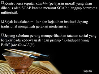Kontroversi seputar shushin (pelajaran moral) yang akan
dihapus oleh SCAP karena menurut SCAP dianggap beraroma
militeristik

Sejak kekalahan militer dan kejatuhan institusi Jepang
tradisional mengawali gerakan modernisasi.

Jepang sebelum perang memperlihatkan tatanan sosial yang
berakar pada kedewaan dengan prinsip “Kehidupan yang
Baik” (the Good Life)




                                                   Page 62
 