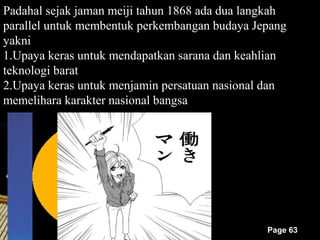 Padahal sejak jaman meiji tahun 1868 ada dua langkah
parallel untuk membentuk perkembangan budaya Jepang
yakni
1.Upaya keras untuk mendapatkan sarana dan keahlian
teknologi barat
2.Upaya keras untuk menjamin persatuan nasional dan
memelihara karakter nasional bangsa




                                                Page 63
 