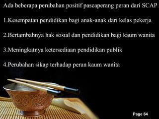 Ada beberapa perubahan positif pascaperang peran dari SCAP

1.Kesempatan pendidikan bagi anak-anak dari kelas pekerja

2.Bertambahnya hak sosial dan pendidikan bagi kaum wanita

3.Meningkatnya ketersediaan pendidikan publik

4.Perubahan sikap terhadap peran kaum wanita




                                                 Page 64
 