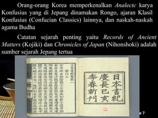 Orang-orang Korea memperkenalkan Analectc karya
Konfusius yang di Jepang dinamakan Rongo, ajaran Klasil
Konfusius (Confucian Classics) lainnya, dan naskah-naskah
agama Budha
      Catatan sejarah penting yaitu Records of Ancient
Matters (Kojiki) dan Chronicles of Japan (Nihonshoki) adalah
sumber sejarah Jepang tertua




                                                  Page 7
 
