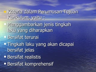 Kriteria dalam Perumusan Tujuan Kurikulum, yaitu : Menggambarkan jenis tingkah laku yang diharapkan Bersifat terurai Tingkah laku yang akan dicapai bersifat jelas Bersifat realistis Bersifat komprehensif 