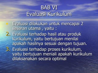 BAB VI Evaluasi Kurikulum Evaluasi dilakukan untuk mencapai 2 sasaran utama , yaitu : Evaluasi terhadap hasil atau produk kurikulum, yaitu bertujuan menilai apakah hasilnya sesuai dengan tujuan. Evaluasi terhadap proses kurikulum, yaitu bertujuan meniali apakah kurikulum dilaksanakan secara optimal 
