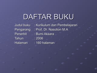 DAFTAR BUKU Judul buku : Kurikulum dan Pembelajaran Pengarang : Prof. Dr. Nasution M.A Penerbit : Bumi Aksara Tahun : 2006 Halaman : 160 halaman 