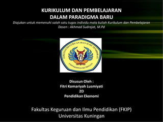 KURIKULUM DAN PEMBELAJARAN
                     DALAM PARADIGMA BARU
Diajukan untuk memenuhi salah satu tugas individu mata kuliah Kurikulum dan Pembelajaran
                            Dosen : Akhmad Sudrajat, M.Pd




                                     Disusun Oleh :
                              Fitri Komariyah Lusmiyati
                                          2D
                                 Pendidikan Ekonomi


           Fakultas Keguruan dan Ilmu Pendidikan (FKIP)
                       Universitas Kuningan
 