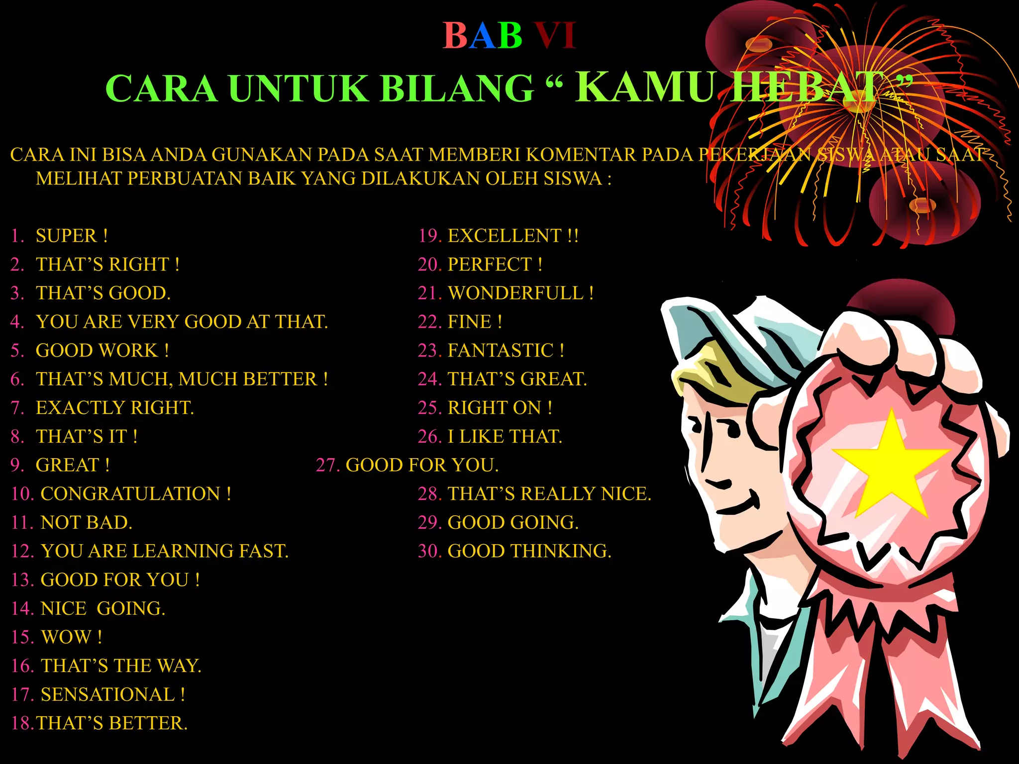 BAB VI
CARA UNTUK BILANG “ KAMU HEBAT ”
CARA INI BISA ANDA GUNAKAN PADA SAAT MEMBERI KOMENTAR PADA PEKERJAAN SISWA ATAU SAAT
MELIHAT PERBUATAN BAIK YANG DILAKUKAN OLEH SISWA :
1. SUPER !
19. EXCELLENT !!
2. THAT’S RIGHT !
20. PERFECT !
3. THAT’S GOOD.
21. WONDERFULL !
4. YOU ARE VERY GOOD AT THAT.
22. FINE !
5. GOOD WORK !
23. FANTASTIC !
6. THAT’S MUCH, MUCH BETTER !
24. THAT’S GREAT.
7. EXACTLY RIGHT.
25. RIGHT ON !
8. THAT’S IT !
26. I LIKE THAT.
9. GREAT !
27. GOOD FOR YOU.
10. CONGRATULATION !
28. THAT’S REALLY NICE.
11. NOT BAD.
29. GOOD GOING.
12. YOU ARE LEARNING FAST.
30. GOOD THINKING.
13. GOOD FOR YOU !
14. NICE GOING.
15. WOW !
16. THAT’S THE WAY.
17. SENSATIONAL !
18.THAT’S BETTER.

 