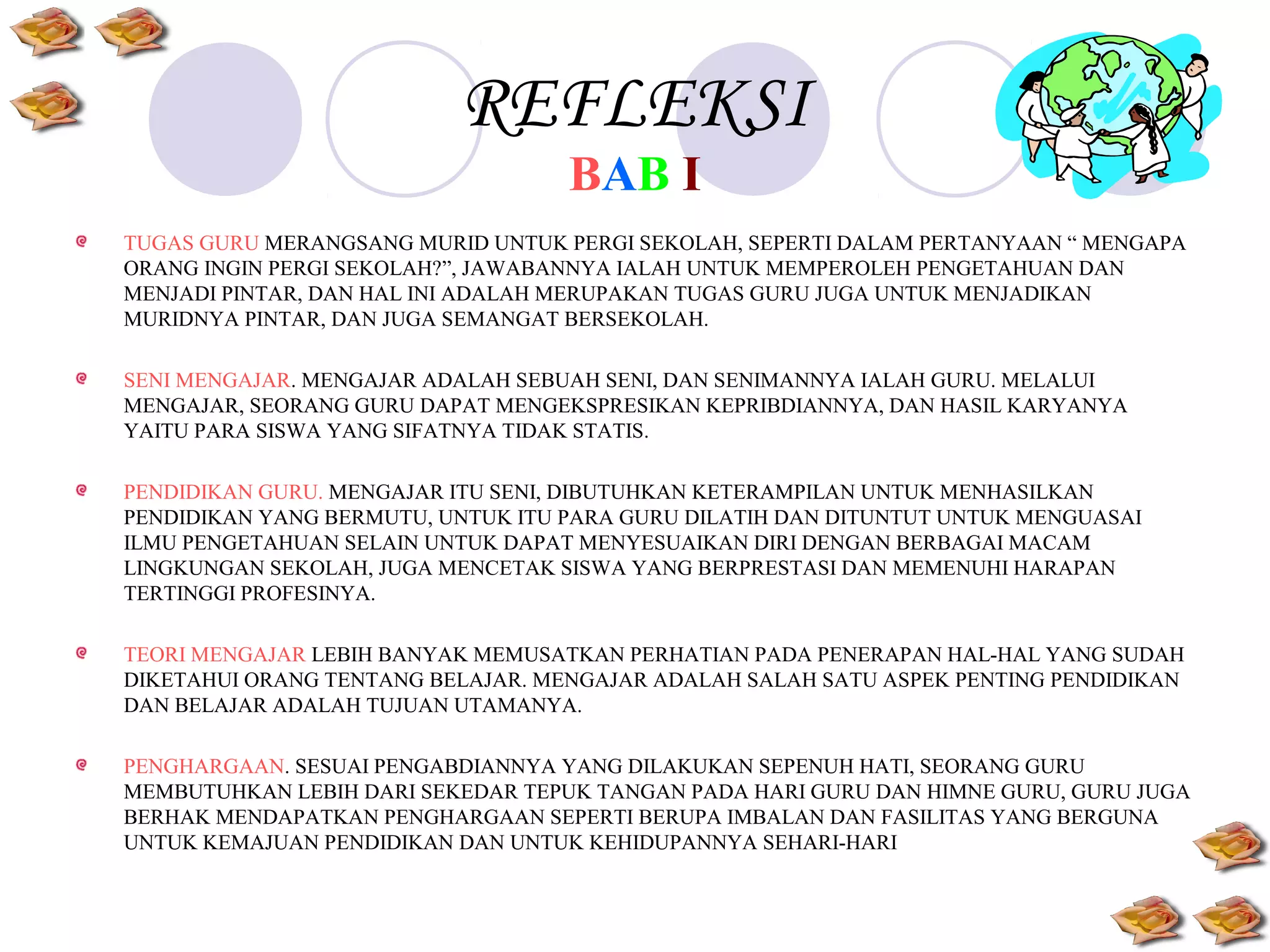 REFLEKSI
BAB I

TUGAS GURU MERANGSANG MURID UNTUK PERGI SEKOLAH, SEPERTI DALAM PERTANYAAN “ MENGAPA
ORANG INGIN PERGI SEKOLAH?”, JAWABANNYA IALAH UNTUK MEMPEROLEH PENGETAHUAN DAN
MENJADI PINTAR, DAN HAL INI ADALAH MERUPAKAN TUGAS GURU JUGA UNTUK MENJADIKAN
MURIDNYA PINTAR, DAN JUGA SEMANGAT BERSEKOLAH.
SENI MENGAJAR. MENGAJAR ADALAH SEBUAH SENI, DAN SENIMANNYA IALAH GURU. MELALUI
MENGAJAR, SEORANG GURU DAPAT MENGEKSPRESIKAN KEPRIBDIANNYA, DAN HASIL KARYANYA
YAITU PARA SISWA YANG SIFATNYA TIDAK STATIS.
PENDIDIKAN GURU. MENGAJAR ITU SENI, DIBUTUHKAN KETERAMPILAN UNTUK MENHASILKAN
PENDIDIKAN YANG BERMUTU, UNTUK ITU PARA GURU DILATIH DAN DITUNTUT UNTUK MENGUASAI
ILMU PENGETAHUAN SELAIN UNTUK DAPAT MENYESUAIKAN DIRI DENGAN BERBAGAI MACAM
LINGKUNGAN SEKOLAH, JUGA MENCETAK SISWA YANG BERPRESTASI DAN MEMENUHI HARAPAN
TERTINGGI PROFESINYA.
TEORI MENGAJAR LEBIH BANYAK MEMUSATKAN PERHATIAN PADA PENERAPAN HAL-HAL YANG SUDAH
DIKETAHUI ORANG TENTANG BELAJAR. MENGAJAR ADALAH SALAH SATU ASPEK PENTING PENDIDIKAN
DAN BELAJAR ADALAH TUJUAN UTAMANYA.
PENGHARGAAN. SESUAI PENGABDIANNYA YANG DILAKUKAN SEPENUH HATI, SEORANG GURU
MEMBUTUHKAN LEBIH DARI SEKEDAR TEPUK TANGAN PADA HARI GURU DAN HIMNE GURU, GURU JUGA
BERHAK MENDAPATKAN PENGHARGAAN SEPERTI BERUPA IMBALAN DAN FASILITAS YANG BERGUNA
UNTUK KEMAJUAN PENDIDIKAN DAN UNTUK KEHIDUPANNYA SEHARI-HARI

 