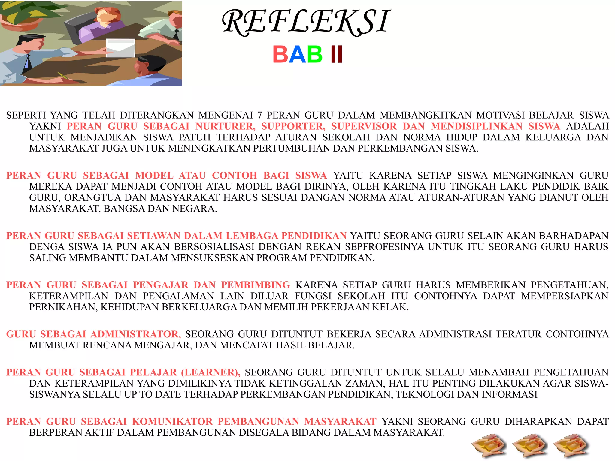 REFLEKSI
BAB II

SEPERTI YANG TELAH DITERANGKAN MENGENAI 7 PERAN GURU DALAM MEMBANGKITKAN MOTIVASI BELAJAR SISWA
YAKNI PERAN GURU SEBAGAI NURTURER, SUPPORTER, SUPERVISOR DAN MENDISIPLINKAN SISWA ADALAH
UNTUK MENJADIKAN SISWA PATUH TERHADAP ATURAN SEKOLAH DAN NORMA HIDUP DALAM KELUARGA DAN
MASYARAKAT JUGA UNTUK MENINGKATKAN PERTUMBUHAN DAN PERKEMBANGAN SISWA.
PERAN GURU SEBAGAI MODEL ATAU CONTOH BAGI SISWA YAITU KARENA SETIAP SISWA MENGINGINKAN GURU
MEREKA DAPAT MENJADI CONTOH ATAU MODEL BAGI DIRINYA, OLEH KARENA ITU TINGKAH LAKU PENDIDIK BAIK
GURU, ORANGTUA DAN MASYARAKAT HARUS SESUAI DANGAN NORMA ATAU ATURAN-ATURAN YANG DIANUT OLEH
MASYARAKAT, BANGSA DAN NEGARA.
PERAN GURU SEBAGAI SETIAWAN DALAM LEMBAGA PENDIDIKAN YAITU SEORANG GURU SELAIN AKAN BARHADAPAN
DENGA SISWA IA PUN AKAN BERSOSIALISASI DENGAN REKAN SEPFROFESINYA UNTUK ITU SEORANG GURU HARUS
SALING MEMBANTU DALAM MENSUKSESKAN PROGRAM PENDIDIKAN.
PERAN GURU SEBAGAI PENGAJAR DAN PEMBIMBING KARENA SETIAP GURU HARUS MEMBERIKAN PENGETAHUAN,
KETERAMPILAN DAN PENGALAMAN LAIN DILUAR FUNGSI SEKOLAH ITU CONTOHNYA DAPAT MEMPERSIAPKAN
PERNIKAHAN, KEHIDUPAN BERKELUARGA DAN MEMILIH PEKERJAAN KELAK.
GURU SEBAGAI ADMINISTRATOR, SEORANG GURU DITUNTUT BEKERJA SECARA ADMINISTRASI TERATUR CONTOHNYA
MEMBUAT RENCANA MENGAJAR, DAN MENCATAT HASIL BELAJAR.
PERAN GURU SEBAGAI PELAJAR (LEARNER), SEORANG GURU DITUNTUT UNTUK SELALU MENAMBAH PENGETAHUAN
DAN KETERAMPILAN YANG DIMILIKINYA TIDAK KETINGGALAN ZAMAN, HAL ITU PENTING DILAKUKAN AGAR SISWASISWANYA SELALU UP TO DATE TERHADAP PERKEMBANGAN PENDIDIKAN, TEKNOLOGI DAN INFORMASI
PERAN GURU SEBAGAI KOMUNIKATOR PEMBANGUNAN MASYARAKAT YAKNI SEORANG GURU DIHARAPKAN DAPAT
BERPERAN AKTIF DALAM PEMBANGUNAN DISEGALA BIDANG DALAM MASYARAKAT.

 