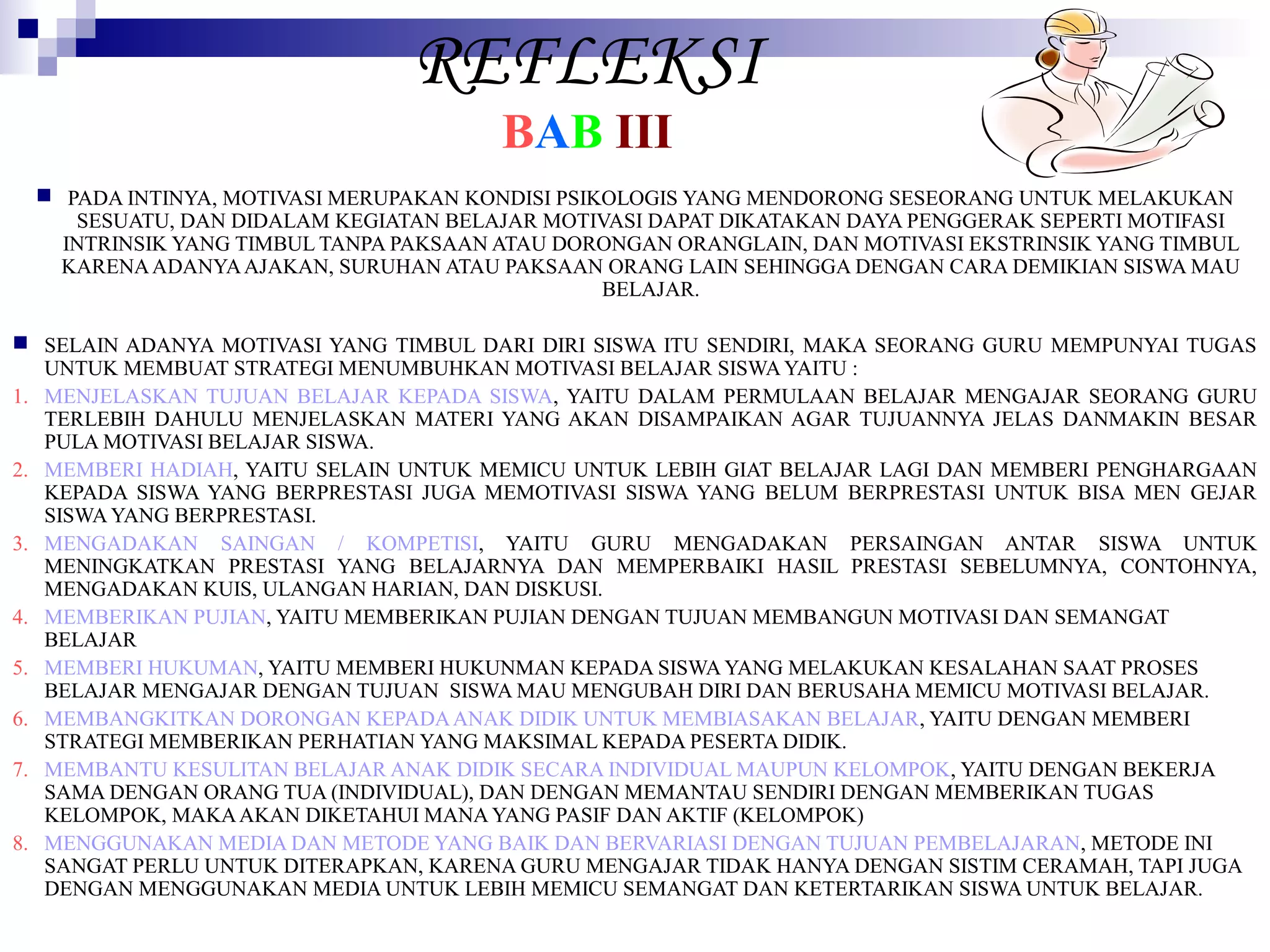 REFLEKSI
BAB III

 PADA INTINYA, MOTIVASI MERUPAKAN KONDISI PSIKOLOGIS YANG MENDORONG SESEORANG UNTUK MELAKUKAN
SESUATU, DAN DIDALAM KEGIATAN BELAJAR MOTIVASI DAPAT DIKATAKAN DAYA PENGGERAK SEPERTI MOTIFASI
INTRINSIK YANG TIMBUL TANPA PAKSAAN ATAU DORONGAN ORANGLAIN, DAN MOTIVASI EKSTRINSIK YANG TIMBUL
KARENA ADANYA AJAKAN, SURUHAN ATAU PAKSAAN ORANG LAIN SEHINGGA DENGAN CARA DEMIKIAN SISWA MAU
BELAJAR.
 SELAIN ADANYA MOTIVASI YANG TIMBUL DARI DIRI SISWA ITU SENDIRI, MAKA SEORANG GURU MEMPUNYAI TUGAS
UNTUK MEMBUAT STRATEGI MENUMBUHKAN MOTIVASI BELAJAR SISWA YAITU :
1. MENJELASKAN TUJUAN BELAJAR KEPADA SISWA, YAITU DALAM PERMULAAN BELAJAR MENGAJAR SEORANG GURU
TERLEBIH DAHULU MENJELASKAN MATERI YANG AKAN DISAMPAIKAN AGAR TUJUANNYA JELAS DANMAKIN BESAR
PULA MOTIVASI BELAJAR SISWA.
2. MEMBERI HADIAH, YAITU SELAIN UNTUK MEMICU UNTUK LEBIH GIAT BELAJAR LAGI DAN MEMBERI PENGHARGAAN
KEPADA SISWA YANG BERPRESTASI JUGA MEMOTIVASI SISWA YANG BELUM BERPRESTASI UNTUK BISA MEN GEJAR
SISWA YANG BERPRESTASI.
3. MENGADAKAN SAINGAN / KOMPETISI, YAITU GURU MENGADAKAN PERSAINGAN ANTAR SISWA UNTUK
MENINGKATKAN PRESTASI YANG BELAJARNYA DAN MEMPERBAIKI HASIL PRESTASI SEBELUMNYA, CONTOHNYA,
MENGADAKAN KUIS, ULANGAN HARIAN, DAN DISKUSI.
4. MEMBERIKAN PUJIAN, YAITU MEMBERIKAN PUJIAN DENGAN TUJUAN MEMBANGUN MOTIVASI DAN SEMANGAT
BELAJAR
5. MEMBERI HUKUMAN, YAITU MEMBERI HUKUNMAN KEPADA SISWA YANG MELAKUKAN KESALAHAN SAAT PROSES
BELAJAR MENGAJAR DENGAN TUJUAN SISWA MAU MENGUBAH DIRI DAN BERUSAHA MEMICU MOTIVASI BELAJAR.
6. MEMBANGKITKAN DORONGAN KEPADA ANAK DIDIK UNTUK MEMBIASAKAN BELAJAR, YAITU DENGAN MEMBERI
STRATEGI MEMBERIKAN PERHATIAN YANG MAKSIMAL KEPADA PESERTA DIDIK.
7. MEMBANTU KESULITAN BELAJAR ANAK DIDIK SECARA INDIVIDUAL MAUPUN KELOMPOK, YAITU DENGAN BEKERJA
SAMA DENGAN ORANG TUA (INDIVIDUAL), DAN DENGAN MEMANTAU SENDIRI DENGAN MEMBERIKAN TUGAS
KELOMPOK, MAKA AKAN DIKETAHUI MANA YANG PASIF DAN AKTIF (KELOMPOK)
8. MENGGUNAKAN MEDIA DAN METODE YANG BAIK DAN BERVARIASI DENGAN TUJUAN PEMBELAJARAN, METODE INI
SANGAT PERLU UNTUK DITERAPKAN, KARENA GURU MENGAJAR TIDAK HANYA DENGAN SISTIM CERAMAH, TAPI JUGA
DENGAN MENGGUNAKAN MEDIA UNTUK LEBIH MEMICU SEMANGAT DAN KETERTARIKAN SISWA UNTUK BELAJAR.

 