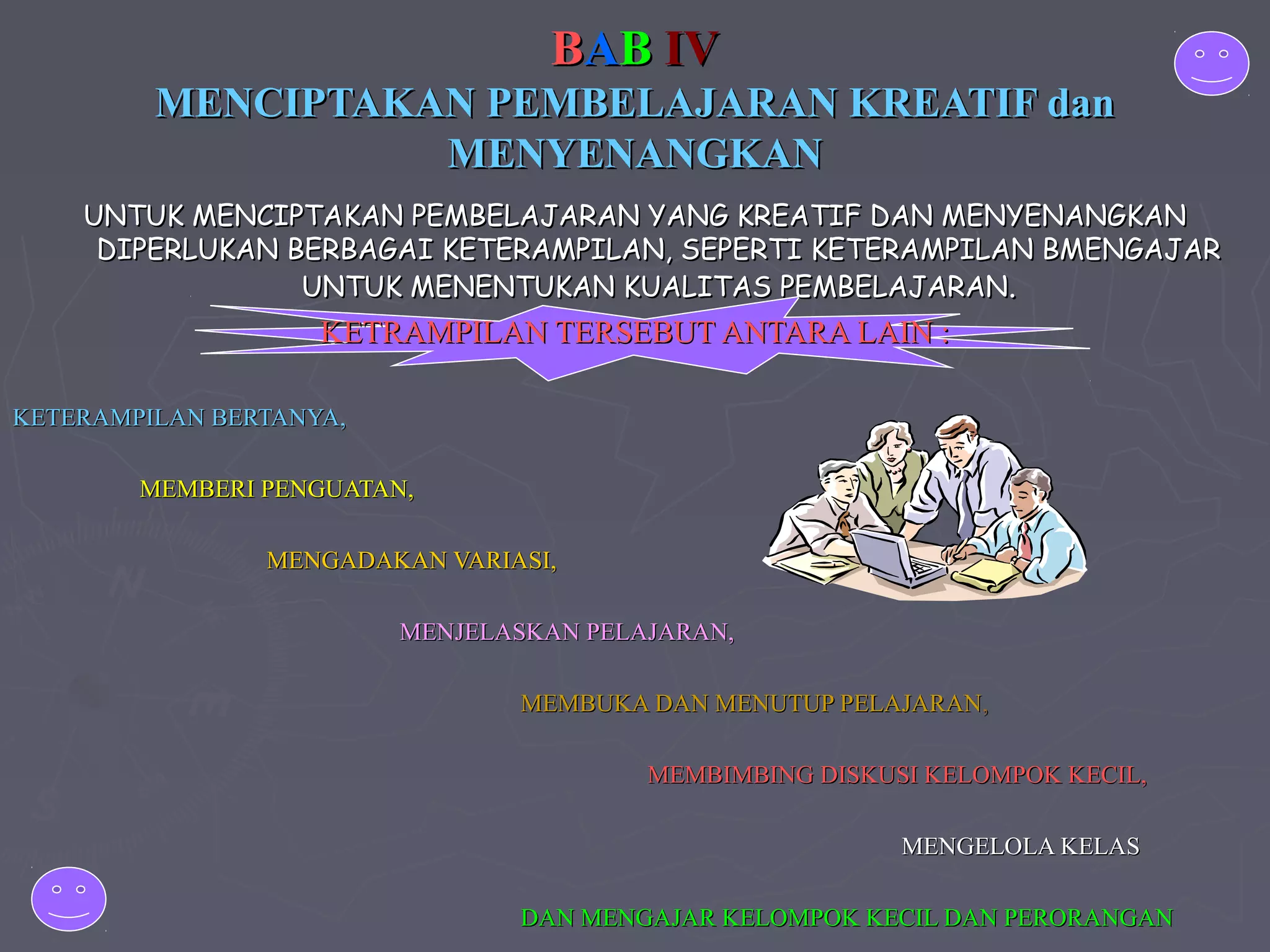 BAB IV
MENCIPTAKAN PEMBELAJARAN KREATIF dan
MENYENANGKAN
UNTUK MENCIPTAKAN PEMBELAJARAN YANG KREATIF DAN MENYENANGKAN
DIPERLUKAN BERBAGAI KETERAMPILAN, SEPERTI KETERAMPILAN BMENGAJAR
UNTUK MENENTUKAN KUALITAS PEMBELAJARAN.

KETRAMPILAN TERSEBUT ANTARA LAIN :
KETERAMPILAN BERTANYA,
MEMBERI PENGUATAN,
MENGADAKAN VARIASI,
MENJELASKAN PELAJARAN,
MEMBUKA DAN MENUTUP PELAJARAN,
MEMBIMBING DISKUSI KELOMPOK KECIL,
MENGELOLA KELAS
DAN MENGAJAR KELOMPOK KECIL DAN PERORANGAN

 