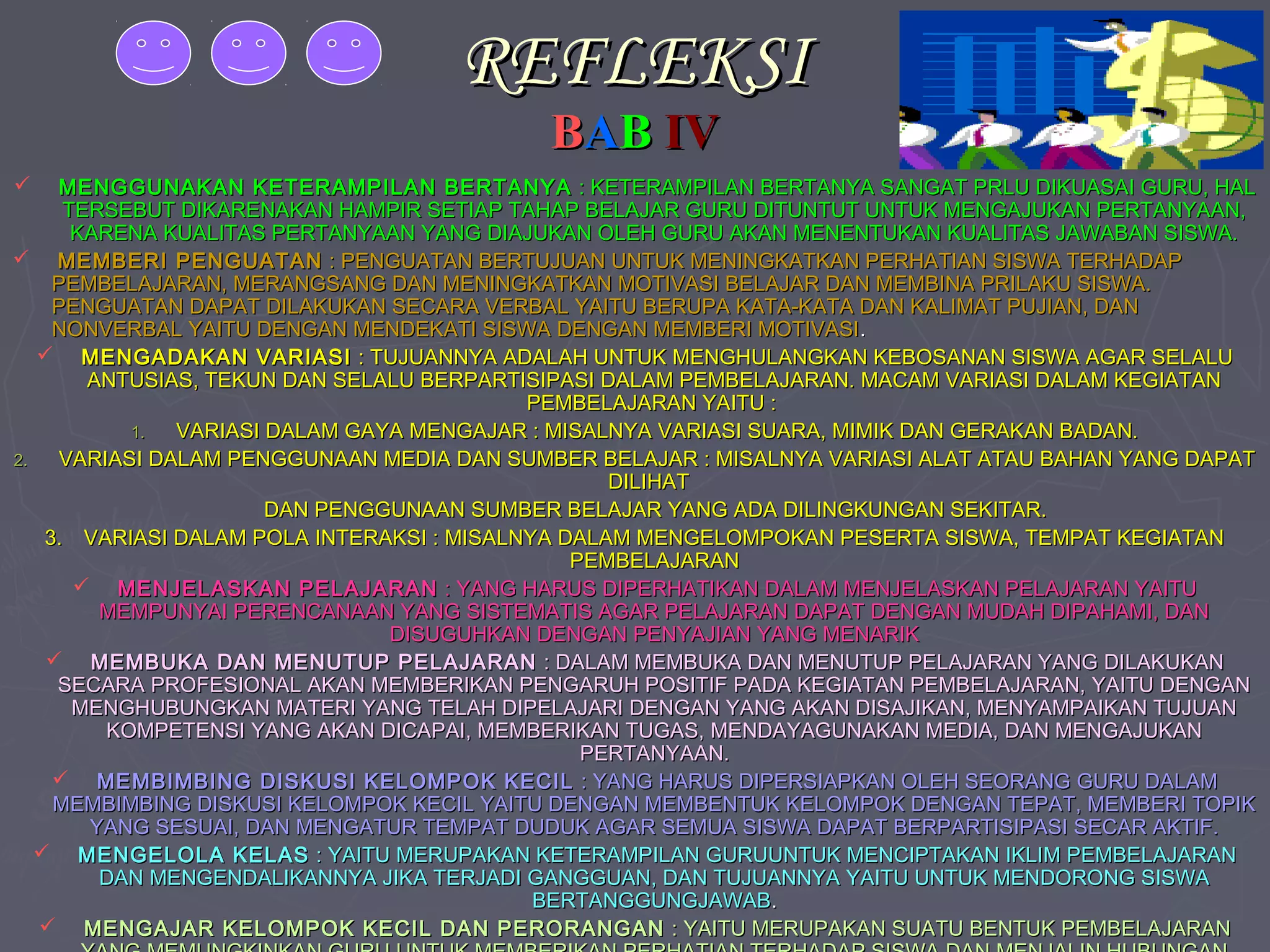 REFLEKSI
BAB IV

MENGGUNAKAN KETERAMPILAN BERTANYA : KETERAMPILAN BERTANYA SANGAT PRLU DIKUASAI GURU, HAL
TERSEBUT DIKARENAKAN HAMPIR SETIAP TAHAP BELAJAR GURU DITUNTUT UNTUK MENGAJUKAN PERTANYAAN,
KARENA KUALITAS PERTANYAAN YANG DIAJUKAN OLEH GURU AKAN MENENTUKAN KUALITAS JAWABAN SISWA.
 MEMBERI PENGUATAN : PENGUATAN BERTUJUAN UNTUK MENINGKATKAN PERHATIAN SISWA TERHADAP
PEMBELAJARAN, MERANGSANG DAN MENINGKATKAN MOTIVASI BELAJAR DAN MEMBINA PRILAKU SISWA.
PENGUATAN DAPAT DILAKUKAN SECARA VERBAL YAITU BERUPA KATA-KATA DAN KALIMAT PUJIAN, DAN
NONVERBAL YAITU DENGAN MENDEKATI SISWA DENGAN MEMBERI MOTIVASI .
 MENGADAKAN VARIASI : TUJUANNYA ADALAH UNTUK MENGHULANGKAN KEBOSANAN SISWA AGAR SELALU
ANTUSIAS, TEKUN DAN SELALU BERPARTISIPASI DALAM PEMBELAJARAN. MACAM VARIASI DALAM KEGIATAN
PEMBELAJARAN YAITU :
1.
VARIASI DALAM GAYA MENGAJAR : MISALNYA VARIASI SUARA, MIMIK DAN GERAKAN BADAN.
2.
VARIASI DALAM PENGGUNAAN MEDIA DAN SUMBER BELAJAR : MISALNYA VARIASI ALAT ATAU BAHAN YANG DAPAT
DILIHAT
DAN PENGGUNAAN SUMBER BELAJAR YANG ADA DILINGKUNGAN SEKITAR.
3. VARIASI DALAM POLA INTERAKSI : MISALNYA DALAM MENGELOMPOKAN PESERTA SISWA, TEMPAT KEGIATAN
PEMBELAJARAN
 MENJELASKAN PELAJARAN : YANG HARUS DIPERHATIKAN DALAM MENJELASKAN PELAJARAN YAITU
MEMPUNYAI PERENCANAAN YANG SISTEMATIS AGAR PELAJARAN DAPAT DENGAN MUDAH DIPAHAMI, DAN
DISUGUHKAN DENGAN PENYAJIAN YANG MENARIK
 MEMBUKA DAN MENUTUP PELAJARAN : DALAM MEMBUKA DAN MENUTUP PELAJARAN YANG DILAKUKAN
SECARA PROFESIONAL AKAN MEMBERIKAN PENGARUH POSITIF PADA KEGIATAN PEMBELAJARAN, YAITU DENGAN
MENGHUBUNGKAN MATERI YANG TELAH DIPELAJARI DENGAN YANG AKAN DISAJIKAN, MENYAMPAIKAN TUJUAN
KOMPETENSI YANG AKAN DICAPAI, MEMBERIKAN TUGAS, MENDAYAGUNAKAN MEDIA, DAN MENGAJUKAN
PERTANYAAN.
 MEMBIMBING DISKUSI KELOMPOK KECIL : YANG HARUS DIPERSIAPKAN OLEH SEORANG GURU DALAM
MEMBIMBING DISKUSI KELOMPOK KECIL YAITU DENGAN MEMBENTUK KELOMPOK DENGAN TEPAT, MEMBERI TOPIK
YANG SESUAI, DAN MENGATUR TEMPAT DUDUK AGAR SEMUA SISWA DAPAT BERPARTISIPASI SECAR AKTIF.
 MENGELOLA KELAS : YAITU MERUPAKAN KETERAMPILAN GURUUNTUK MENCIPTAKAN IKLIM PEMBELAJARAN
DAN MENGENDALIKANNYA JIKA TERJADI GANGGUAN, DAN TUJUANNYA YAITU UNTUK MENDORONG SISWA
BERTANGGUNGJAWAB.
 MENGAJAR KELOMPOK KECIL DAN PERORANGAN : YAITU MERUPAKAN SUATU BENTUK PEMBELAJARAN


 