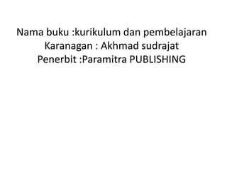 Nama buku :kurikulum dan pembelajaran
    Karanagan : Akhmad sudrajat
   Penerbit :Paramitra PUBLISHING
 