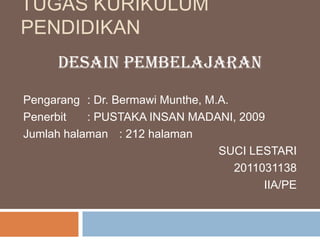 TUGAS KURIKULUM
PENDIDIKAN
      DESAIN PEMBELAJARAN

Pengarang : Dr. Bermawi Munthe, M.A.
Penerbit   : PUSTAKA INSAN MADANI, 2009
Jumlah halaman : 212 halaman
                                  SUCI LESTARI
                                     2011031138
                                          IIA/PE
 