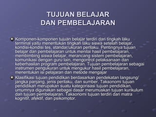 TUJUAN BELAJAR
            DAN PEMBELAJARAN

Komponen-komponen tujuan belajar terdiri dari tingkah laku
terminal yaitu menentukan tingkah laku siswa setelah belajar,
kondisi-kondisi tes, standar/ukuran perilaku. Pentingnya tujuan
belajar dan pembelajaran untuk menilai hasil pembelajaran,
membimbing siswa belajar, merancang sistem pembelajaran,
komunikasi dengan guru lain, mengontrol pelaksanaan dan
keberhasilan program pembelajaran. Tujuan pembelajaran sebagai
instrumen pengukuran untuk mengukur hasil pembelajaran,
menentukan isi pelajaran dan metode mengajar
Klasifikasi tujuan pendidikan berdasarkan pendekatan langsung/
jangka panjang, jenis perilaku, dan sumber. Taksonomi tujuan
pendidikan merupakan suatu kategorisasi tujuan pendidikan,
umumnya digunakan sebagai dasar merumuskan tujuan kurikulum
dan tujuan pembelajaran. Taksonomi tujuan terdiri dari matra
kognitif, afektif, dan psikomotor.
 
