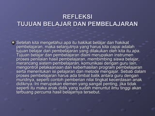 REFLEKSI
TUJUAN BELAJAR DAN PEMBELAJARAN

Setelah kita mengetahui apa itu hakikat belajar dan hakikat
pembelajaran, maka selanjutnya yang harus kita capai adalah
tujuan belajar dan pembelajaran yang dilakukan oleh kita itu apa.
Tujuan belajar dan pembelajaran disini merupakan instrumen
proses penilaian hasil pembelajaran, membimbing siswa belajar,
merancang sistem pembelajaran, komunikasi dengan guru lain,
mengontrol pelaksanaan dan keberhasilan program pembelajaran
serta menentukan isi pelajaran dan metode mengajar. Sebab dalam
proses pembelajaran harus ada timbal balik antara guru dengan
muridnya, seperti contoh pemberian nilai tingkat kecerdasan anak
didiknya. Ini merupakan elemen yang sangat penting, jika tidak
seperti itu maka anak didik yang sudah menuntut ilmu tinggi akan
terbuang percuma hasil belajarnya tersebut.
 