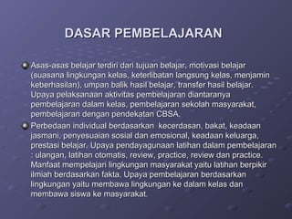 DASAR PEMBELAJARAN

Asas-asas belajar terdiri dari tujuan belajar, motivasi belajar
(suasana lingkungan kelas, keterlibatan langsung kelas, menjamin
keberhasilan), umpan balik hasil belajar, transfer hasil belajar.
Upaya pelaksanaan aktivitas pembelajaran diantaranya
pembelajaran dalam kelas, pembelajaran sekolah masyarakat,
pembelajaran dengan pendekatan CBSA.
Perbedaan individual berdasarkan kecerdasan, bakat, keadaan
jasmani, penyesuaian sosial dan emosional, keadaan keluarga,
prestasi belajar. Upaya pendayagunaan latihan dalam pembelajaran
: ulangan, latihan otomatis, review, practice, review dan practice.
Manfaat mempelajari lingkungan masyarakat yaitu latihan berpikir
ilmiah berdasarkan fakta. Upaya pembelajaran berdasarkan
lingkungan yaitu membawa lingkungan ke dalam kelas dan
membawa siswa ke masyarakat.
 