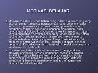 MOTIVASI BELAJAR

Motivasi adalah suatu perubahan energi dalam diri seseorang yang
ditandai dengan timbulnya perasaan dan reaksi untuk mencapai
tujuan. Komponen-komponen motivasi komponen dalam yakni
perubahan dalam diri seseorang, keadaan merasa tidak puas,
ketegangan psikologis; komponen luar yakni keinginan dan tujuan
yang mengarahkan perbuatan seseorang. Analisis motivasi antara
kebutuhan - motivasi - perbuatan atau tingkah laku, tujuan dan
kepuasan terdapat kaitan yang erat. Fungsi motivasi antara lain
mendorong timbulnya tingkah laku, sebagai pengarah, sebagai
penggerak. Pendekatan jenis motivasi yakni pendekatan kebutuhan,
fungsional, dan deskriptif.
Upaya meningkatkan motivasi belajar yakni menggerakkan
motivasi, pemberian harapan, pemberian insentif, pengaturan
tingkah laku siswa. Prinsip untuk mendorong motivasi belajar
pemberian pujian, kepuasan kebutuhan psikologis, instrinsik,
penguatan, penjalaran, pemahaman atas tujuan, tugas yang
dibebankan oleh diri sendiri
 