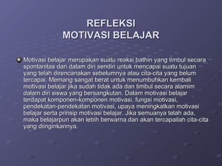 REFLEKSI
             MOTIVASI BELAJAR

Motivasi belajar merupakan suatu reaksi bathin yang timbul secara
spontanitas dari dalam diri sendiri untuk mencapai suatu tujuan
yang telah direncanakan sebelumnya atau cita-cita yang belum
tercapai. Memang sangat berat untuk menumbuhkan kembali
motivasi belajar jika sudah tidak ada dan timbul secara alamim
dalam diri siswa yang bersangkutan. Dalam motivasi belajar
terdapat komponen-komponen motivasi, fungsi motivasi,
pendekatan-pendekatan motivasi, upaya meningkatkan motivasi
belajar serta prinsip motivasi belajar. Jika semuanya telah ada,
maka belajarpun akan lebih berwarna dan akan tercapailah cita-cita
yang diinginkannya.
 