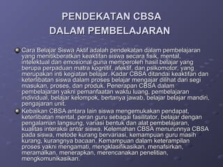 PENDEKATAN CBSA
          DALAM PEMBELAJARAN
Cara Belajar Siswa Aktif adalah pendekatan dalam pembelajaran
yang menitikberatkan keaktifan siswa secara fisik, mental,
intelektual dan emosional guna memperoleh hasil belajar yang
berupa perpaduan matra kognitif, afektif, dan psikomotor, yang
merupakan inti kegiatan belajar. Kadar CBSA ditandai keaktifan dan
keterlibatan siswa dalam proses belajar mengajar dilihat dari segi
masukan, proses, dan produk. Penerapan CBSA dalam
pembelajaran yakni pemanfaatan waktu luang, pembelajaran
individual, belajar kelompok, bertanya jawab, belajar belajar mandiri,
pengajaran unit.
Kebaikan CBSA antara lain siswa mengemukakan pendapat,
keterlibatan mental, peran guru sebagai fasilitator, belajar dengan
pengalaman langsung, variasi bentuk dan alat pembelajaran,
kualitas interaksi antar siswa. Kelemahan CBSA menurunnya CBSA
pada siswa, metode kurang bervariasi, kemampuan guru masih
kurang, kurangnya bacaan. Kemampuan dalam keterampilan
proses yakni mengamati, mengklasifikasikan, menafsirkan,
meramalkan, menerapkan, merencanakan penelitian,
mengkomunikasikan.
 