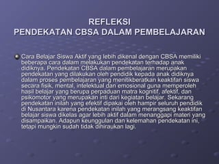REFLEKSI
PENDEKATAN CBSA DALAM PEMBELAJARAN

 Cara Belajar Siswa Aktif yang lebih dikenal dengan CBSA memiliki
 beberapa cara dalam melakukan pendekatan terhadap anak
 didiknya. Pendekatan CBSA dalam pembelajaran merupakan
 pendekatan yang dilakukan oleh pendidik kepada anak didiknya
 dalam proses pembelajaran yang menitikberatkan keaktifan siswa
 secara fisik, mental, intelektual dan emosional guna memperoleh
 hasil belajar yang berupa perpaduan matra kognitif, afektif, dan
 psikomotor yang merupakan inti dari kegiatan belajar. Sekarang
 pendekatan inilah yang efektif dipakai oleh hampir seluruh pendidik
 di Nusantara karena pendekatan inilah yang merangsang keaktifan
 belajar siswa dikelas agar lebih aktif dalam menanggapi materi yang
 disampaikan. Adapun keunggulan dan kelemahan pendekatan ini,
 tetapi mungkin sudah tidak dihiraukan lagi.
 