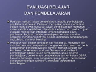 EVALUASI BELAJAR
             DAN PEMBELAJARAN
Penilaian meliputi tujuan pembelajaran, metode pembelajaran,
penilaian hasil belajar. Penilaian merupakan upaya memeriksa
sejauh mana siswa mencapai tujuan pendidikan dan memenuhi
syarat validitas, reliabilitas, objektivitas, efisien dan praktis. Tujuan
evaluasi memberikan informasi tentang kemajuan siswa,
pembinaan kegiatan belajar, menetapkan kemampuan dan
kesulitan, mendorong motivasi belajar, membantu perkembangan
tingkah laku dan membimbing.
Prosedur hasil belajar persiapan kisi-kisi alat uji, menyusun alat
ukur berdasarkan pola penilaian dengan tes atau bukan tes. Jenis
pelaksanaan penilaian evaluasi sumatif, formatif, reflektif dan
kombinasi pelaksanaan evaluasi. Sasaran evaluasi hasil
pembelajaran adalah tujuan pembelajaran, unsur dinamis
pembelajaran, pelaksanaan pembelajaran dan kurikulum/ GBPP.
Evaluasi berfungsi untuk pengembangan program, perencanaan
dan pengembangan kurikulum, akreditasi program dan
kelembagaan.
 