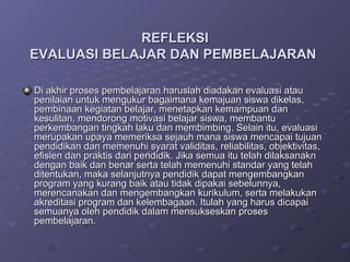 REFLEKSI
EVALUASI BELAJAR DAN PEMBELAJARAN

Di akhir proses pembelajaran haruslah diadakan evaluasi atau
penilaian untuk mengukur bagaimana kemajuan siswa dikelas,
pembinaan kegiatan belajar, menetapkan kemampuan dan
kesulitan, mendorong motivasi belajar siswa, membantu
perkembangan tingkah laku dan membimbing. Selain itu, evaluasi
merupakan upaya memeriksa sejauh mana siswa mencapai tujuan
pendidikan dan memenuhi syarat validitas, reliabilitas, objektivitas,
efisien dan praktis dari pendidik. Jika semua itu telah dilaksanakn
dengan baik dan benar serta telah memenuhi standar yang telah
ditentukan, maka selanjutnya pendidik dapat mengembangkan
program yang kurang baik atau tidak dipakai sebelunnya,
merencanakan dan mengembangkan kurikulum, serta melakukan
akreditasi program dan kelembagaan. Itulah yang harus dicapai
semuanya oleh pendidik dalam mensukseskan proses
pembelajaran.
 