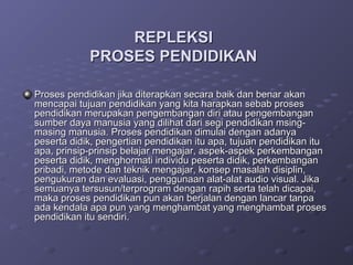 REPLEKSI
            PROSES PENDIDIKAN

Proses pendidikan jika diterapkan secara baik dan benar akan
mencapai tujuan pendidikan yang kita harapkan sebab proses
pendidikan merupakan pengembangan diri atau pengembangan
sumber daya manusia yang dilihat dari segi pendidikan msing-
masing manusia. Proses pendidikan dimulai dengan adanya
peserta didik, pengertian pendidikan itu apa, tujuan pendidikan itu
apa, prinsip-prinsip belajar mengajar, aspek-aspek perkembangan
peserta didik, menghormati individu peserta didik, perkembangan
pribadi, metode dan teknik mengajar, konsep masalah disiplin,
pengukuran dan evaluasi, penggunaan alat-alat audio visual. Jika
semuanya tersusun/terprogram dengan rapih serta telah dicapai,
maka proses pendidikan pun akan berjalan dengan lancar tanpa
ada kendala apa pun yang menghambat yang menghambat proses
pendidikan itu sendiri.
 