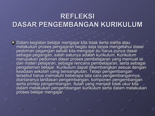 REFLEKSI
DASAR PENGEMBANGAN KURIKULUM

Dalam kegiatan belajar mengajar kita tidak serta merta atau
melakukan proses pengajaran begitu saja tanpa mengetahui dasar
pedoman pegangan sebab kita mengajar itu harus punya dasar
sebagai pegangan, salah satunya adalah kurikulum. Kurikulum
merupakan pedoman dasar proses pembelajaran yang memuat isi
dan materi pelajaran, sebagai rencana pembelajaran, serta sebagai
pengalaman belajar. Kurikulum dapat dikembangkan sesuai dengan
keadaan sekolah yang bersangkutan. Tetapi pengembangan
tersebut harus mematuhi beberapa tata cara pengembangannya,
diantaranya landasan pengembangan, komponen pengembangan
serta prinsip pengembangan. Itulah yang menjadi tolak ukur kita
dalam melakukan pengembangan kurikulum serta dalam melakukan
proses belajar mengajar.
 