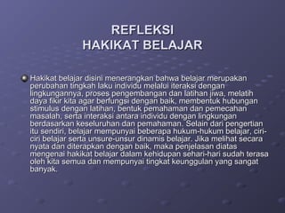REFLEKSI
              HAKIKAT BELAJAR

Hakikat belajar disini menerangkan bahwa belajar merupakan
perubahan tingkah laku individu melalui iteraksi dengan
lingkungannya, proses pengembangan dan latihan jiwa, melatih
daya fikir kita agar berfungsi dengan baik, membentuk hubungan
stimulus dengan latihan, bentuk pemahaman dan pemecahan
masalah, serta interaksi antara individu dengan lingkungan
berdasarkan keseluruhan dan pemahaman. Selain dari pengertian
itu sendiri, belajar mempunyai beberapa hukum-hukum belajar, ciri-
ciri belajar serta unsure-unsur dinamis belajar. Jika melihat secara
nyata dan diterapkan dengan baik, maka penjelasan diatas
mengenai hakikat belajar dalam kehidupan sehari-hari sudah terasa
oleh kita semua dan mempunyai tingkat keunggulan yang sangat
banyak.
 