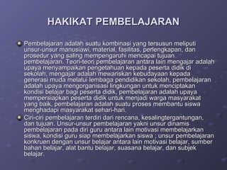 HAKIKAT PEMBELAJARAN

Pembelajaran adalah suatu kombinasi yang tersusun meliputi
unsur-unsur manusiawi, material, fasilitas, perlengkapan, dan
prosedur yang saling mempengaruhi mencapai tujuan
pembelajaran. Teori-teori pembelajaran antara lain mengajar adalah
upaya menyampaikan pengetahuan kepada peserta didik di
sekolah, mengajar adalah mewariskan kebudayaan kepada
generasi muda melalui lembaga pendidikan sekolah, pembelajaran
adalah upaya mengorganisasi lingkungan untuk menciptakan
kondisi belajar bagi peserta didik, pembelajaran adalah upaya
mempersiapkan peserta didik untuk menjadi warga masyarakat
yang baik, pembelajaran adalah suatu proses membantu siswa
menghadapi masyarakat sehari-hari.
Ciri-ciri pembelajaran terdiri dari rencana, kesalingtergantungan,
dan tujuan. Unsur-unsur pembelajaran yakni unsur dinamis
pembelajaran pada diri guru antara lain motivasi membelajarkan
siswa, kondisi guru siap membelajarkan siswa ; unsur pembelajaran
konkruen dengan unsur belajar antara lain motivasi belajar, sumber
bahan belajar, alat bantu belajar, suasana belajar, dan subjek
belajar.
 