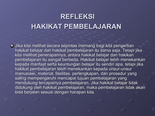 REFLEKSI
        HAKIKAT PEMBELAJARAN

Jika kita melihat secara sepintas memang bagi kita pengertian
hakikat belajar dan hakikat pembelajaran itu sama saja. Tetapi jika
kita melihat penerapannya, antara hakikat belajar dan hakikan
pembelajaran itu sangat berbeda. Hakikat belajar lebih menekankan
kepada manfaat serta keuntungan belajar itu sendiri apa, tetapi jika
hakikat pembelajaran lebih menekankan kepada unsur-unsur
manusiawi, material, fasilitas, perlengkapan, dan prosedur yang
saling mempengaruhi mencapai tujuan pembelajaran yang
mendukung tercapainya pembelajaran. Jika hakikat belajar tidak
didukung oleh hakikat pembelajaran, maka pembelajaran tidak akan
bisa berjalan sesuai dengan harapan kita.
 