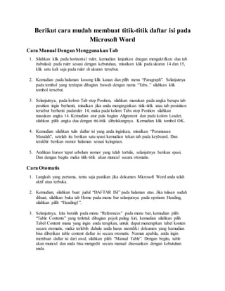 Berikut cara mudah membuat titik-titik daftar isi pada
Microsoft Word
Cara Manual DenganMenggunakanTab
1. Silahkan klik pada horizontal ruler, kemudian lanjutkan dnegan mengaktifkan dua tab
(tabulasi) pada ruler sesuai dengan kebutuhan, misalkan klik pada ukuran 14 dan 15,
klik satu kali saja pada ruler di ukuran tersebut.
2. Kemudian pada halaman kosong klik kanan dan pilih menu “Paragraph”. Selanjutnya
pada tombol yang terdapat dibagian bawah dengan nama “Tabs..” silahkan klik
tombol tersebut.
3. Selanjutnya, pada kolom Tab stop Position, silahkan masukan pada angka berapa tab
position ingin berhenti, misalkan jika anda menginginkan titik-titik atau tab posisition
tersebut berhenti padaruler 14, maka pada kolom Tabs stop Position silahkan
masukan angka 14. Kemudian atur pula bagian Alignment dan pada kolom Leader,
silahkan pilih angka dua dengan titi-titik dibelakangnya. Kemudian klik tombol OK.
4. Kemudian silahkan tulis daftar isi yang anda inginkan, misalkan “Perumusan
Masalah”, setelah itu berikan satu spasi kemudian tekan tab pada keyboard. Dan
terakhir berikan nomor halaman sesuai keinginan.
5. Arahkan kursor tepat sebelum nomor yang telah tertulis, selanjutnya berikan spasi.
Dan dengan begitu maka titik-titik akan muncul secara otomatis.
Cara Otomatis
1. Langkah yang pertama, tentu saja pastikan jika dokumen Microsoft Word anda telah
aktif atau terbuka.
2. Kemudian, silahkan buat judul “DAFTAR ISI” pada halaman atas. Jika tulisan sudah
dibuat, silahkan buka tab Home pada menu bar selanjutnya pada opstions Heading,
silahkan pilih “Heading1”.
3. Selanjutnya, kita beralih pada menu “References” pada menu bar, kemudian pilih
“Table Contents” yang terletak dibagian pojok paling kiri, kemudian silahkan pilih
Tabel Content mana yang ingin anda terapkan, untuk dapat menerapkan tabel konten
secara otomatis, maka terlebih dahulu anda harus memiliki dokumen yang kemudian
bisa diberikan table content daftar isi secara otomatis. Namun apabila, anda ingin
membuat daftar isi dari awal, silahkan pilih “Manual Table”. Dengan begitu, table
akan muncul dan anda bisa mengedit secara manual disesuaikan dengan kebutuhan
anda.
 