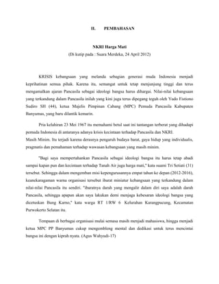II.    PEMBAHASAN



                                       NKRI Harga Mati
                          (Di kutip pada : Suara Merdeka, 24 April 2012)




       KRISIS kebangsaan yang melanda sebagian generasi muda Indonesia menjadi
keprihatinan semua pihak. Karena itu, semangat untuk tetap menjunjung tinggi dan terus
mengamalkan ajaran Pancasila sebagai ideologi bangsa harus dihargai. Nilai-nilai kebangsaan
yang terkandung dalam Pancasila inilah yang kini juga terus dipegang teguh oleh Yudo Fistiono
Sudiro SH (44), ketua Majelis Pimpinan Cabang (MPC) Pemuda Pancasila Kabupaten
Banyumas, yang baru dilantik kemarin.

       Pria kelahiran 23 Mei 1967 itu memahami betul saat ini tantangan terberat yang dihadapi
pemuda Indonesia di antaranya adanya krisis kecintaan terhadap Pancasila dan NKRI.
Masih Minim. Itu terjadi karena derasnya pengaruh budaya barat, gaya hidup yang individualis,
pragmatis dan pemahaman terhadap wawasan kebangsaan yang masih minim.

       ''Bagi saya mempertahankan Pancasila sebagai ideologi bangsa itu harus tetap abadi
sampai kapan pun dan kecintaan terhadap Tanah Air juga harga mati,'' kata suami Tri Setiati (31)
tersebut. Sehingga dalam mengemban misi kepengurusannya empat tahun ke depan (2012-2016),
keanekaragaman warna organisasi tersebut ibarat miniatur kebangsaan yang terkandung dalam
nilai-nilai Pancasila itu sendiri. ''ibaratnya darah yang mengalir dalam diri saya adalah darah
Pancasila, sehingga apapun akan saya lakukan demi menjaga kebesaran ideologi bangsa yang
dicetuskan Bung Karno,'' kata warga RT 1/RW 6 Kelurahan Karangpucung, Kecamatan
Purwokerto Selatan itu.

       Tempaan di berbagai organisasi mulai semasa masih menjadi mahasiswa, hingga menjadi
ketua MPC PP Banyumas cukup mengembleng mental dan dedikasi untuk terus mencintai
bangsa ini dengan kiprah nyata. (Agus Wahyudi-17)
 