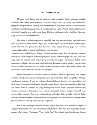 III.   KESIMPULAN


       Memang benar bahwa saat ini generasi muda mengalami krisis kecintaan terhadap
Pancasila, dikarenakan semakin derasnya pengaruh budaya barat, gaya hidup yang individualis,
pragmatis, dan pemahaman terhadap wawasan kebangsaan yang masih minim. Misalnya semakin
maraknya perkembangan geng motor di kalangan pemuda saat ini. Untuk menanamkan kembali
nilai-nilai Pancasila yang mulai luntur dapat dilakukan misalnya melalui pendidikan Pancasila,
yang saat ini telah diajarkan kembali.

       Jika suatu organisasi anggotanya memiliki jiwa yang pancasilais dan nasionalis maka
pasti organisasi itu akan bersatu, begitu pula dengan negara Indonesia apabila warga negara
sudah tertanam jiwa pancasilais dan nasionalis maka negara tersebut juga akan bersatu,
walaupun berasal dari berbagai latar belakang yang beragam.
Pancasila yang berkedudukan sebagai ideologi terbuka, dalam hal ini memang memberi
keleluasaan untuk mengikuti perkembangan jaman menuju berkembangnya cipta, rasa, dan karsa
yang maju dan mandiri untuk menyongsong dinamika kehidupan. Keterbukaan bukan berarti
perubahan-perubahan itu mengubah nilai-nilai dasar Pancasila sebagai ideologi bangsa, tetapi
mengekplisitkan wawasanya secara lebih kongkrit sehingga memiliki kemampuan yang lebih
tajam untuk memecahkan masalah-masalah yang baru.

       Dalam menjabarkan nilai-nilai Pancasila menjadi semakin operasional dan dengan
demikian semakin menunjukkan fungsinya bagi bangsa Indonesia dalam menghadapi berbagai
masalah dan tantangan dewasa ini perlu diperhatikan beberapa dimensi yang menunjukkan ciri
khas dalam orientasi Pancasila yaitu dimensi teologis bahwa nasib ditentukan oleh ridho ilahi
dan usaha manusia, dimensi etis yang menunjukan bahwa dalam Pancasila, manusia dan
martabat mempunyai kedudukan yang sentral, selanjutnya dimensi integral-integratif yang
menempatkan manusia tidak secara individualisme melainkan dalam konteks struktural. Itulah
mengapa mempertahankan Pancasila sebagai ideologi bangsa itu harus tetap abadi sampai kapan
pun dan kecintaan terhadap Tanah Air juga harga mati.

       Untuk terus menjaga kebesaran ideologi negara dan untuk terus mencintai bangsa ini
dengan mengamalkan nilai-nilai Pancasila dalam kehidupan sehari-hari, misalnya yang berkaitan
dengan sila pertama “Ketuhanan Yang Maha Esa”. Kita dapat merealisasikannya dengan
 