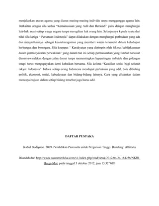 menjalankan aturan agama yang dianut masing-masing individu tanpa mengganggu agama lain.
Berkaitan dengan sila kedua “Kemanusiaan yang Adil dan Beradab” yaitu dengan menghargai
hak-hak asasi setiap warga negara tanpa merugikan hak orang lain. Selanjutnya kiprah nyata dari
nilai sila ketiga “ Persatuan Indonesia” dapat dilakukan dengan menghargai perbedaan yang ada
dan menjadikannya sebagai keanekaragaman yang memberi warna tersendiri dalam kehidupan
berbangsa dan bernegara. Sila keempat “ Kerakyatan yang dipimpin oleh hikmat kebijaksanaan
dalam permusyaratan perwakilan” yang dalam hal ini setiap permasalahan yang timbul haruslah
dimusyawarahkan dengan jalan damai tanpa mementingkan kepentingan individu dan golongan
tetapi harus mengupayakan demi kebaikan bersama. Sila kelima “Keadilan sosial bagi seluruh
rakyat Indonesia” bahwa setiap orang Indonesia mendapat perlakuan yang adil, baik dibidang
politik, ekonomi, sosial, kebudayaan dan bidang-bidang lainnya. Cara yang dilakukan dalam
mencapai tujuan dalam setiap bidang tersebut juga harus adil.




                                    DAFTAR PUSTAKA


   Kabul Budiyono. 2009. Pendidikan Pancasila untuk Perguruan Tinggi. Bandung: Alfabeta


Diunduh dari http://www.suaramerdeka.com/v1/index.php/read/cetak/2012/04/24/184256/NKRI-
                   Harga-Mati pada tanggal 3 oktober 2012, jam 13.32 WIB
 