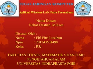 TUGAS JARINGAN KOMPUTER
Aplikasi Wireless LAN Pada Perusahaan

Nama Dosen:
Nahot Frastian, M.Kom
Disusun Oleh :
Nama
: Fifi Fitri Lusubun
Npm
: 201243501498
Kelas
: R3J
FAKULTAS TEKNIK, MATEMATIKA DAN ILMU
PENGETAHUAN ALAM
UNIVERSITAS INDRAPRASTA PGRI

 