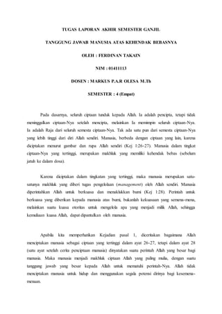 TUGAS LAPORAN AKHIR SEMESTER GANJIL
TANGGUNG JAWAB MANUSIA ATAS KEHENDAK BEBASNYA
OLEH : FERDINAN TAKAIN
NIM : 01411113
DOSEN : MARKUS P.A.R OLESA M.Th
SEMESTER : 4 (Empat)
Pada dasarnya, seluruh ciptaan tunduk kepada Allah. Ia adalah pencipta, tetapi tidak
meninggalkan ciptaan-Nya setelah mencipta, melainkan Ia memimpin seluruh ciptaan-Nya.
Ia adalah Raja dari seluruh semesta ciptaan-Nya. Tak ada satu pun dari semesta ciptaan-Nya
yang lebih tinggi dari diri Allah sendiri. Manusia, berbeda dengan ciptaan yang lain, karena
diciptakan menurut gambar dan rupa Allah sendiri (Kej 1:26-27). Manusia dalam tingkat
ciptaan-Nya yang tertinggi, merupakan makhluk yang memiliki kehendak bebas (sebelum
jatuh ke dalam dosa).
Karena diciptakan dalam tingkatan yang tertinggi, maka manusia merupakan satu-
satunya makhluk yang diberi tugas pengelolaan (management) oleh Allah sendiri. Manusia
diperintahkan Allah untuk berkuasa dan menaklukkan bumi (Kej 1:28). Perintah untuk
berkuasa yang diberikan kepada manusia atas bumi, bukanlah kekuasaan yang semena-mena,
melainkan suatu kuasa otoritas untuk mengelola apa yang menjadi milik Allah, sehingga
kemuliaan kuasa Allah, dapat dipantulkan oleh manusia.
Apabila kita memperhatikan Kejadian pasal 1, diceritakan bagaimana Allah
menciptakan manusia sebagai ciptaan yang tertinggi dalam ayat 26-27, tetapi dalam ayat 28
(satu ayat setelah cerita penciptaan manusia) dinyatakan suatu perintah Allah yang besar bagi
manusia. Maka manusia menjadi makhluk ciptaan Allah yang paling mulia, dengan suatu
tanggung jawab yang besar kepada Allah untuk mematuhi perintah-Nya. Allah tidak
menciptakan manusia untuk hidup dan menggunakan segala potensi dirinya bagi kesemena-
menaan.
 