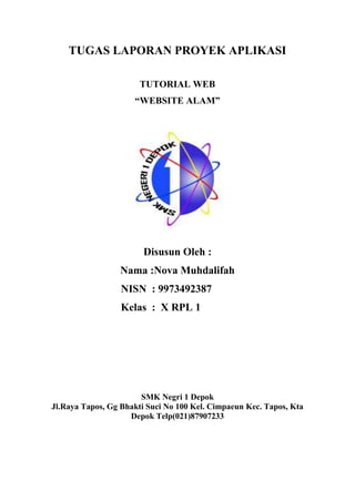 TUGAS LAPORAN PROYEK APLIKASI
TUTORIAL WEB
“WEBSITE ALAM”
Disusun Oleh :
Nama :Nova Muhdalifah
NISN : 9973492387
Kelas : X RPL 1
SMK Negri 1 Depok
Jl.Raya Tapos, Gg Bhakti Suci No 100 Kel. Cimpaeun Kec. Tapos, Kta
Depok Telp(021)87907233
 