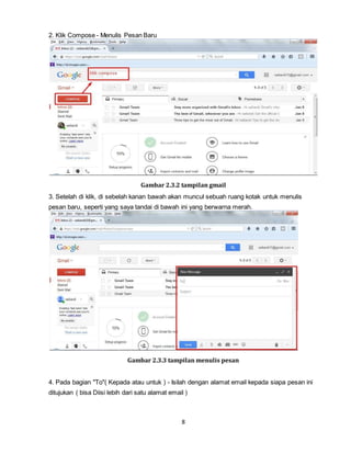 8
2. Klik Compose - Menulis Pesan Baru
Gambar 2.3.2 tampilan gmail
3. Setelah di klik, di sebelah kanan bawah akan muncul sebuah ruang kotak untuk menulis
pesan baru, seperti yang saya tandai di bawah ini yang berwarna merah.
Gambar 2.3.3 tampilan menulis pesan
4. Pada bagian "To"( Kepada atau untuk ) - Isilah dengan alamat email kepada siapa pesan ini
ditujukan ( bisa Diisi lebih dari satu alamat email )
 