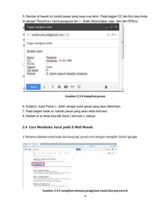 9
5. Gambar di bawah ini contoh pesan yang saya mau kirim. Pada bagian CC dan Bcc bisa Anda
isi dengan Penerima ( nama pengguna lain ) - Boleh dikosongkan saja , diisi bila PERLU.
Gambar 2.3.4 tampilan pesan
6. Subject ( Judul Pesan ) : Isilah dengan judul pesan yang akan dikirimkan.
7. Pada bagian kotak isi, tulislah pesan yang akan Anda kirimkan
8. Setelah di isi Anda bisa klik Send ( kirimkan ). selesai
2.4 Cara Membuka Surat pada E-Mail Masuk
1. Pertama silahkan anda buka dan kunjungi gmail.com dengan mengklik Gmail-google.
Gambar 2.4.1 tampilan menuju pengisian email dan password
 