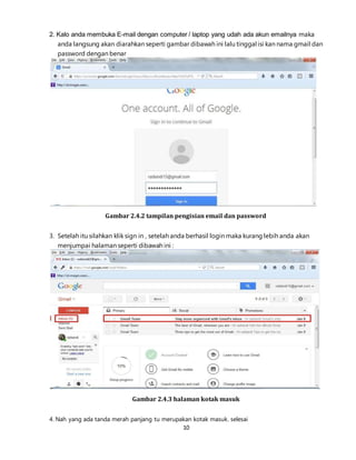 10
2. Kalo anda membuka E-mail dengan computer / laptop yang udah ada akun emailnya maka
anda langsung akan diarahkan seperti gambar dibawah ini lalu tinggal isi kan nama gmail dan
password dengan benar
Gambar 2.4.2 tampilan pengisian email dan password
3. Setelah itu silahkan klik sign in , setelah anda berhasil login maka kurang lebih anda akan
menjumpai halaman seperti dibawah ini :
Gambar 2.4.3 halaman kotak masuk
4. Nah yang ada tanda merah panjang tu merupakan kotak masuk. selesai
 