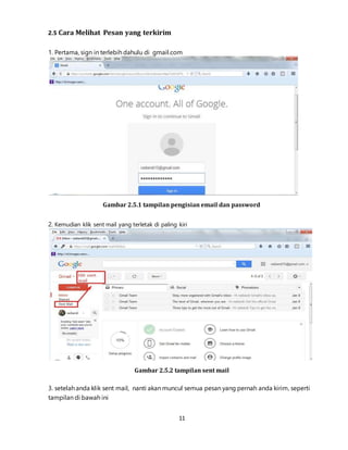 11
2.5 Cara Melihat Pesan yang terkirim
1. Pertama, sign in terlebih dahulu di gmail.com
Gambar 2.5.1 tampilan pengisian email dan password
2. Kemudian klik sent mail yang terletak di paling kiri
Gambar 2.5.2 tampilan sent mail
3. setelah anda klik sent mail, nanti akan muncul semua pesan yang pernah anda kirim, seperti
tampilan di bawah ini
 