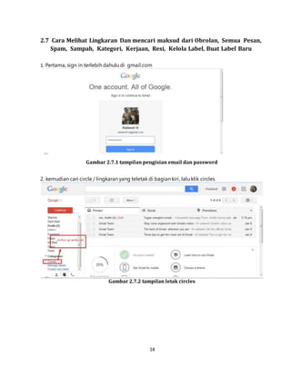 14
2.7 Cara Melihat Lingkaran Dan mencari maksud dari Obrolan, Semua Pesan,
Spam, Sampah, Kategori, Kerjaan, Resi, Kelola Label, Buat Label Baru
1. Pertama, sign in terlebih dahulu di gmail.com
Gambar 2.7.1 tampilan pengisian email dan password
2. kemudian cari circle / lingkaran yang teletak di bagian kiri, lalu klik circles
Gambar 2.7.2 tampilan letak circles
 