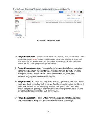 15
3. Setelah anda klik circles / lingkaran, maka tampilannya seperti di bawah ini
Gambar 2.7.3 tampilan circle
 Pengertianobrolan : Obrolan adalah salah satu fasilitas untuk berkomunikasi antar
sesama pemakai internet dengan menggunakan media tulis secara online dan real
time. Atau Obrolan adalah hubungan komunikasi antar pengguna komputer dalam
Internet secara online yang umumnya berupa teks.
 Pengertiansemuapesan : Pesan adalah setiap pemberitahuan, kata, atau
komunikasibaik lisan maupun tertulis, yang dikirimkan darisatu orang ke
orang lain. Semua pesan adalah semua pemberitahuan, kata, atau
komunikasiyang dikirimkan oleh orang lain
 PengertianSPAM :SPAM atau yang biasa disebut juga dengan junk mail, adalah
email yang tidak diinginkan oleh pengguna fasilitas komputer dalam bentuk surat
elektronik (email), Instant Messaging, Usenet, newsgroup, blog. Dan SPAM
adalah penggunaan perangkat alat elektronik untuk mengirimkan pesan secarra
bertubi-tubi tanpa dikehendaki oleh penerimanya.
 PengertianSampah : Folder untuk menyimpan pesan yang telah dihapus
untuk sementara, dan pesan tersebut dapatdihapus kapan saja.
 