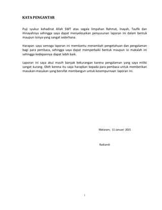i
KATA PENGANTAR
Puji syukur kehadirat Allah SWT atas segala limpahan Rahmat, Inayah, Taufik dan
Hinayahnya sehingga saya dapat menyelesaikan penyusunan laporan ini dalam bentuk
maupun isinya yang sangat sederhana.
Harapan saya semoga laporan ini membantu menambah pengetahuan dan pengalaman
bagi para pembaca, sehingga saya dapat memperbaiki bentuk maupun isi makalah ini
sehingga kedepannya dapat lebih baik.
Laporan ini saya akui masih banyak kekurangan karena pengalaman yang saya miliki
sangat kurang. Oleh kerena itu saya harapkan kepada para pembaca untuk memberikan
masukan-masukan yang bersifat membangun untuk kesempurnaan laporan ini.
Mataram, 11 Januari 2015
Radiandi
 