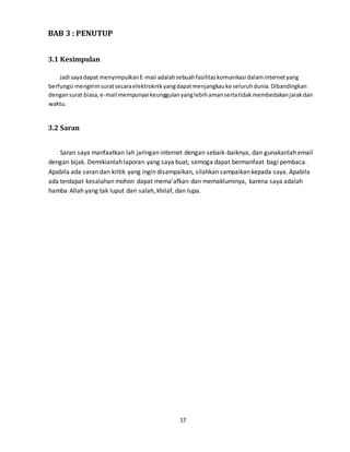 17
BAB 3 : PENUTUP
3.1 Kesimpulan
Jadi sayadapat menyimpulkanE-maii adalahsebuahfasilitaskomunikasi dalaminternetyang
berfungsi mengirimsuratsecaraelektroknikyangdapatmenjangkauke seluruhdunia.Dibandingkan
dengansurat biasa,e-mail mempunyai keunggulanyanglebihamansertatidakmembedakanjarakdan
waktu.
3.2 Saran
Saran saya manfaatkan lah jaringan internet dengan sebaik-baiknya, dan gunakanlah email
dengan bijak. Demikianlah laporan yang saya buat, semoga dapat bermanfaat bagi pembaca.
Apabila ada saran dan kritik yang ingin disampaikan, silahkan sampaikan kepada saya. Apabila
ada terdapat kesalahan mohon dapat mema’afkan dan memakluminya, karena saya adalah
hamba Allah yang tak luput dari salah, khilaf, dan lupa.
 