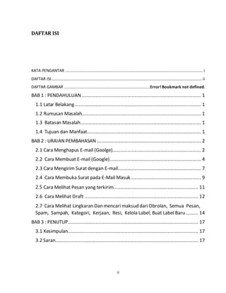 ii
DAFTAR ISI
KATA PENGANTAR ............................................................................................................................ i
DAFTAR ISI........................................................................................................................................ ii
DAFTAR GAMBAR .............................................................................Error! Bookmark not defined.
BAB 1 : PENDAHULUAN ...................................................................................... 1
1.1 Latar Belakang........................................................................................... 1
1.2 Rumusan Masalah...................................................................................... 1
1.3 Batasan Masalah....................................................................................... 1
1.4 Tujuan dan Manfaat.................................................................................. 1
BAB 2 : URAIAN PEMBAHASAN ........................................................................... 2
2.1 Cara Menghapus E-mail (Goolge)................................................................ 2
2.2 Cara Membuat E-mail (Google).................................................................. 4
2.3 Cara Mengirim Surat dengan E-mail............................................................ 7
2.4 Cara Membuka Surat pada E-Mail Masuk................................................... 9
2.5 Cara Melihat Pesan yang terkirim............................................................. 11
2.6 Cara Melihat Draft .................................................................................. 12
2.7 Cara Melihat Lingkaran Dan mencari maksud dariObrolan, Semua Pesan,
Spam, Sampah, Kategori, Kerjaan, Resi, Kelola Label, Buat Label Baru......... 14
BAB 3 : PENUTUP.............................................................................................. 17
3.1 Kesimpulan.............................................................................................. 17
3.2 Saran....................................................................................................... 17
 
